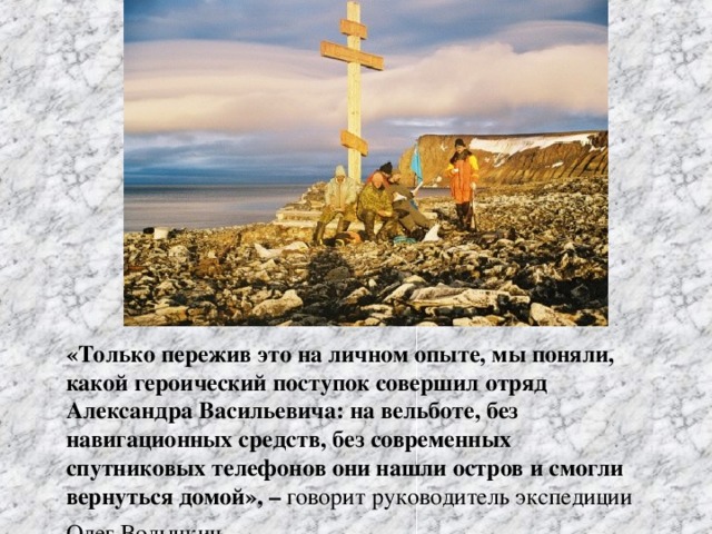 «Только пережив это на личном опыте, мы поняли, какой героический поступок совершил отряд Александра Васильевича: на вельботе, без навигационных средств, без современных спутниковых телефонов они нашли остров и смогли вернуться домой», –  говорит руководитель экспедиции Олег Волынкин .
