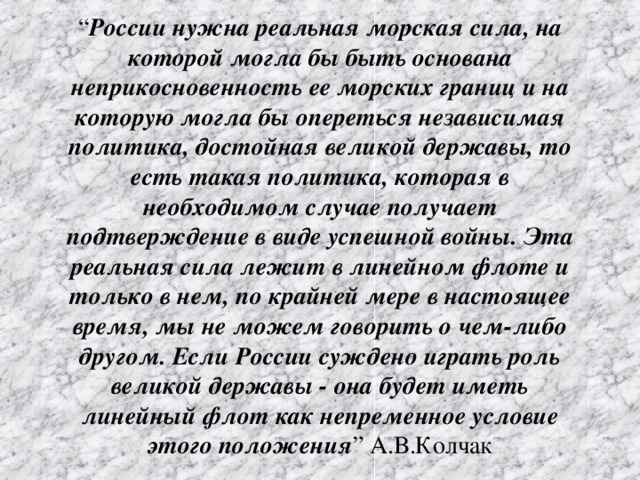 “ России нужна реальная морская сила, на которой могла бы быть основана неприкосновенность ее морских границ и на которую могла бы опереться независимая политика, достойная великой державы, то есть такая политика, которая в необходимом случае получает подтверждение в виде успешной войны. Эта реальная сила лежит в линейном флоте и только в нем, по крайней мере в настоящее время, мы не можем говорить о чем-либо другом. Если России суждено играть роль великой державы - она будет иметь линейный флот как непременное условие этого положения ” А.В.Колчак