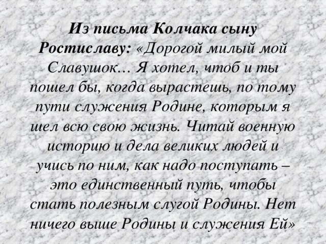 Из письма Колчака сыну Ростиславу:  «Дорогой милый мой Славушок… Я хотел, чтоб и ты пошел бы, когда вырастешь, по тому пути служения Родине, которым я шел всю свою жизнь. Читай военную историю и дела великих людей и учись по ним, как надо поступать – это единственный путь, чтобы стать полезным слугой Родины. Нет ничего выше Родины и служения Ей»