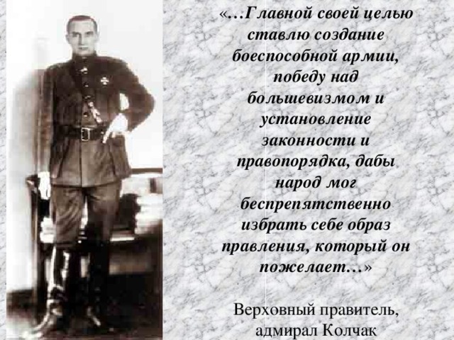 « …Главной своей целью ставлю создание боеспособной армии, победу над большевизмом и установление законности и правопорядка, дабы народ мог беспрепятственно избрать себе образ правления, который он пожелает… »   Верховный правитель, адмирал Колчак