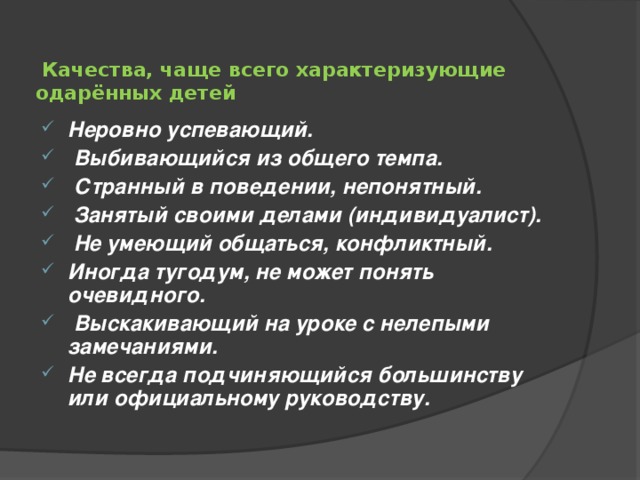    Качества, чаще всего характеризующие одарённых детей    Неровно успевающий.  Выбивающийся из общего темпа.  Странный в поведении, непонятный.  Занятый своими делами (индивидуалист).  Не умеющий общаться, конфликтный. Иногда тугодум, не может понять очевидного.  Выскакивающий на уроке с нелепыми замечаниями. Не всегда подчиняющийся большинству или официальному руководству.  