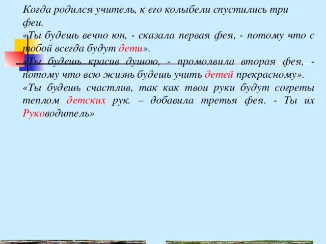 Когда родился учитель, к его колыбели спустились три феи. «Ты будешь вечно юн, - сказала первая фея, - потому что с тобой всегда будут дети ». «Ты будешь красив душою, - промолвила вторая фея, - потому что всю жизнь будешь учить детей прекрасному». «Ты будешь счастлив, так как твои руки будут согреты теплом детских рук. – добавила третья фея. - Ты их Руко водитель» 
