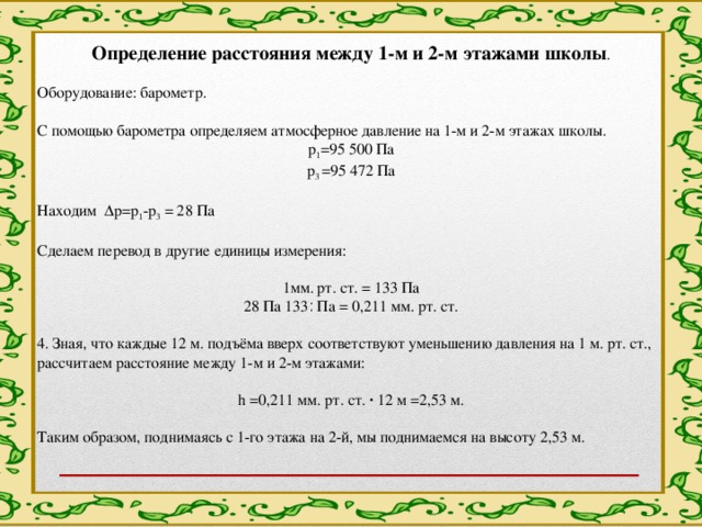 Определение расстояния между 1-м и 2-м этажами школы .   Оборудование: барометр.   С помощью барометра определяем атмосферное давление на 1-м и 2-м этажах школы. р 1 =95 500 Па р 3 =95 472 Па   Находим Δр=р 1 -р 3 = 28 Па   Сделаем перевод в другие единицы измерения:   1мм. рт. ст. = 133 Па 28 Па ׃ 133 Па = 0,211 мм. рт. ст.   4. Зная, что каждые 12 м. подъёма вверх соответствуют уменьшению давления на 1 м. рт. ст., рассчитаем расстояние между 1-м и 2-м этажами:   h =0,211 мм. рт. ст. · 12 м =2,53 м.   Таким образом, поднимаясь с 1-го этажа на 2-й, мы поднимаемся на высоту 2,53 м. 