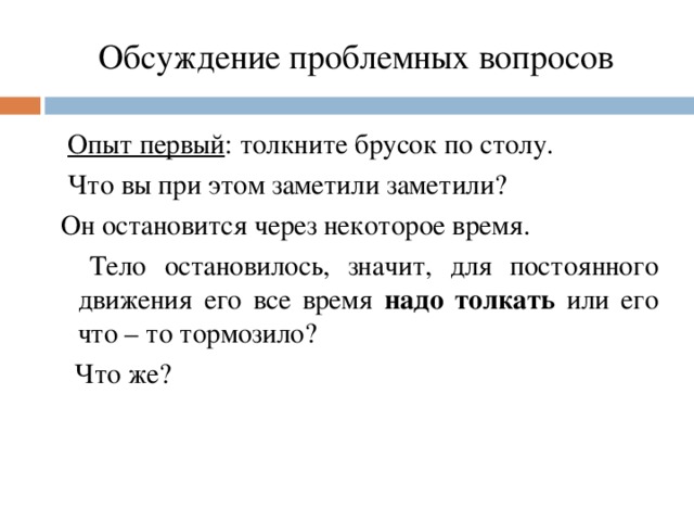 Обсуждение проблемных вопросов  Опыт первый : толкните брусок по столу.  Что вы при этом заметили заметили?  Он остановится через некоторое время.   Тело остановилось, значит, для постоянного движения его все время надо толкать или его что – то тормозило?  Что же?