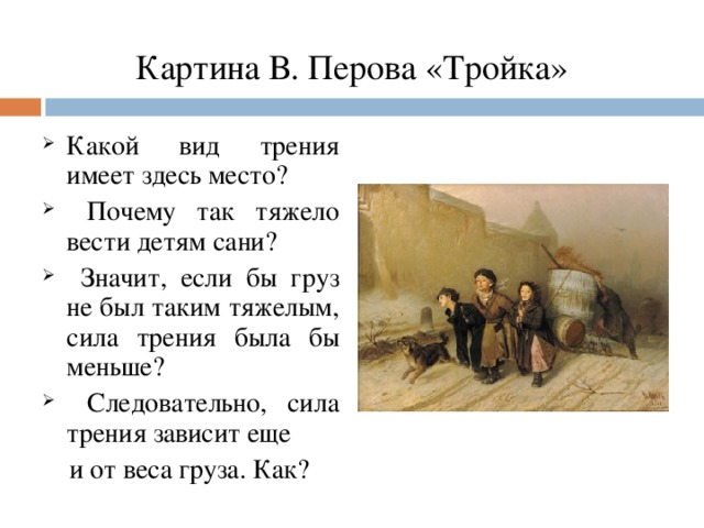 Картина В. Перова «Тройка» Какой вид трения имеет здесь место?  Почему так тяжело вести детям сани?  Значит, если бы груз не был таким тяжелым, сила трения была бы меньше?  Следовательно, сила трения зависит еще  и от веса груза. Как?