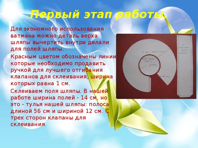 Первый этап работы. Для экономного использования ватмана можно деталь верха шляпы вычертить внутри делали для полей шляпы. Красным цветом обозначены линии, которые необходимо продавить ручкой для лучшего отгибания клапанов для склеивания, ширина которых равна 1 см. Склеиваем поля шляпы. В нашей работе ширина полей - 14 см, но это - тулья нашей шляпы: полоса длиной 56 см и шириной 12 см. С трех сторон клапаны для склеивания. 