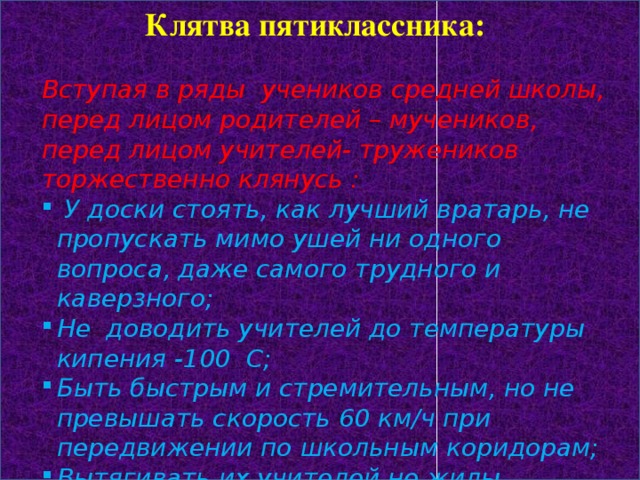 Клятва пятиклассника: Вступая в ряды учеников средней школы, перед лицом родителей – мучеников, перед лицом учителей- тружеников торжественно клянусь :  У доски стоять, как лучший вратарь, не пропускать мимо ушей ни одного вопроса, даже самого трудного и каверзного; Не доводить учителей до температуры кипения -100 С; Быть быстрым и стремительным, но не превышать скорость 60 км/ч при передвижении по школьным коридорам; Вытягивать их учителей не жилы, выжимать не пот, а прочные и точные знания и навыки;  Плавать только нам «хорошо» и «отлично» в море знаний  