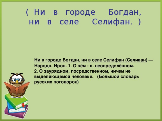 ( Ни в городе Богдан,  ни в селе Селифан. )  Ни в городе Богдан, ни в селе Селифан (Селиван) — Народн. Ирон. 1. О чём - л. неопределённом. 2. О заурядном, посредственном, ничем не выделяющемся человеке.   (Большой словарь русских поговорок) 