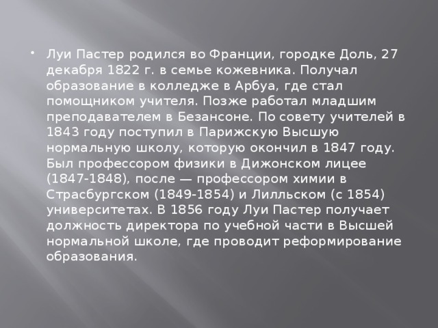 Луи Пастер родился во Франции, городке Доль, 27 декабря 1822 г. в семье кожевника. Получал образование в колледже в Арбуа, где стал помощником учителя. Позже работал младшим преподавателем в Безансоне. По совету учителей в 1843 году поступил в Парижскую Высшую нормальную школу, которую окончил в 1847 году. Был профессором физики в Дижонском лицее (1847-1848), после — профессором химии в Страсбургском (1849-1854) и Лилльском (с 1854) университетах. В 1856 году Луи Пастер получает должность директора по учебной части в Высшей нормальной школе, где проводит реформирование образования.    