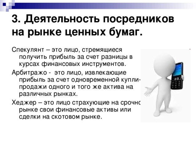 3. Деятельность посредников на рынке ценных бумаг. Спекулянт – это лицо, стремящиеся получить прибыль за счет разницы в курсах финансовых инструментов. Арбитражо - это лицо, извлекающие прибыль за счет одновременной купли-продажи одного и того же актива на различных рынках. Хеджер – это лицо страхующие на срочном рынке свои финансовые активы или сделки на скотовом рынке. 