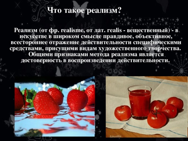 Что такое реализм?  Реализм (от фр. realisme, от лат. realis - вещественный) - в искусстве в широком смысле правдивое, объективное, всестороннее отражение действительности специфическими средствами, присущими видам художественного творчества.  Общими признаками метода реализма является достоверность в воспроизведении действительности. 