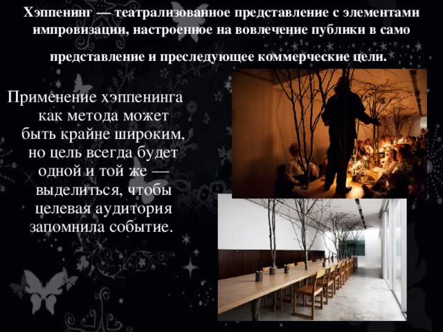 Хэппенинг — театрализованное представление с элементами импровизации, настроенное на вовлечение публики в само представление и преследующее коммерческие цели.  Применение хэппенинга как метода может быть крайне широким, но цель всегда будет одной и той же — выделиться, чтобы целевая аудитория запомнила событие. 