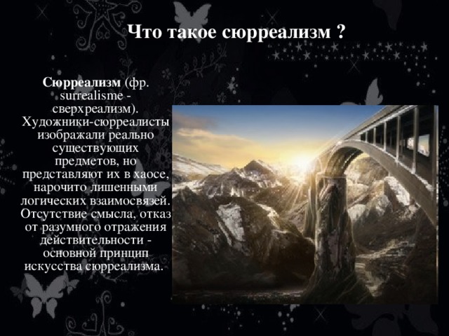 Что такое сюрреализм ?   Сюрреализм (фр. surrealisme - сверхреализм).  Художники-сюрреалисты изображали реально существующих предметов, но представляют их в хаосе, нарочито лишенными логических взаимосвязей. Отсутствие смысла, отказ от разумного отражения действительности - основной принцип искусства сюрреализма.   