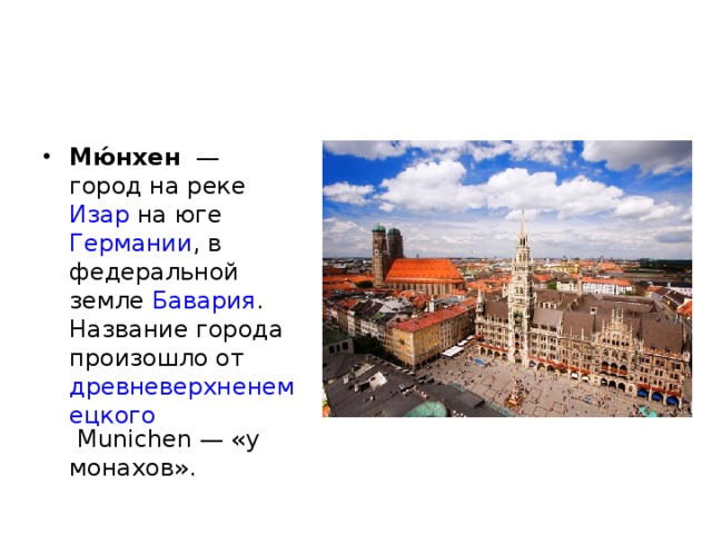 Мю́нхен   — город на реке Изар на юге Германии , в федеральной земле Бавария . Название города произошло от древневерхненемецкого Munichen — «у монахов». 