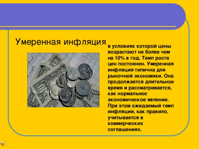 в условиях которой цены возрастают не более чем на 10% в год. Темп роста цен постоянен. Умеренная инфляция типична для рыночной экономики. Она продолжается длительное время и рассматривается, как нормальное экономическое явление. При этом ожидаемый темп инфляции, как правило, учитывается в коммерческих соглашениях.  