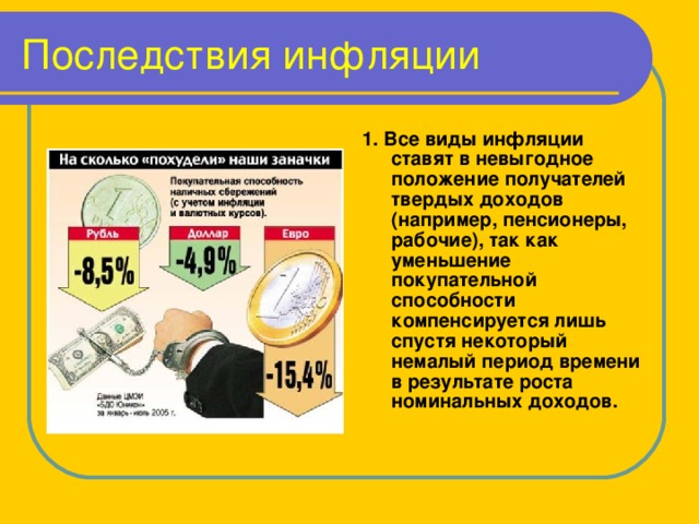 Последствия инфляции 1. Все виды инфляции ставят в невыгодное положение получателей твердых доходов (например, пенсионеры, рабочие), так как уменьшение покупательной способности компенсируется лишь спустя некоторый немалый период времени в результате роста номинальных доходов.  