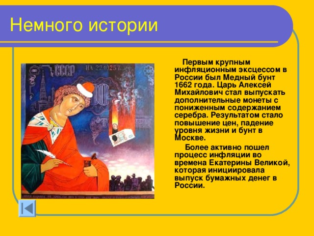 Немного истории  Первым крупным инфляционным эксцессом в России был Медный бунт 1662 года. Царь Алексей Михайлович стал выпускать дополнительные монеты с пониженным содержанием серебра. Результатом стало повышение цен, падение уровня жизни и бунт в Москве.  Более активно пошел процесс инфляции во времена Екатерины Великой, которая инициировала выпуск бумажных денег в России. 