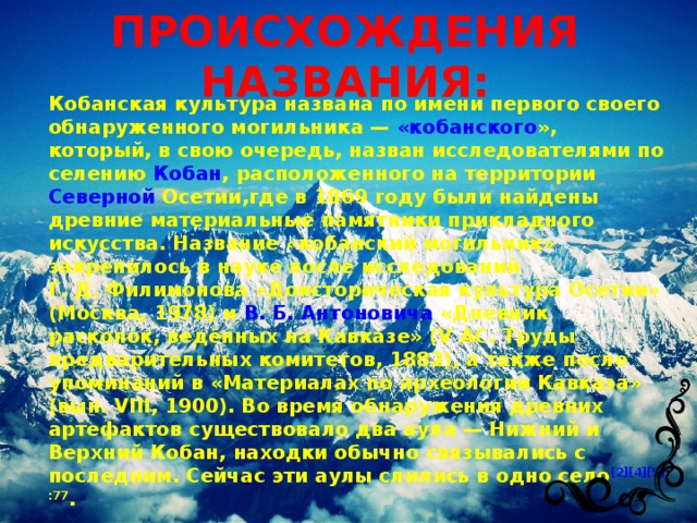 ПРОИСХОЖДЕНИЯ НАЗВАНИЯ: Кобанская культура названа по имени первого своего обнаруженного могильника — « кобанского » , который, в свою очередь, назван исследователями по селению Кобан , расположенного на территории Северной Осетии ,где в 1869 году были найдены древние материальные памятники прикладного искусства. Название «кобанский могильник» закрепилось в науке после исследований Г. Д. Филимонова «Доисторическая культура Осетии» (Москва, 1978) и В. Б. Антоновича «Дневник раскопок, ведённых на Кавказе» (V AC. Труды предварительных комитетов, 1882), а также после упоминаний в «Материалах по археологии Кавказа» (вып. VIII, 1900). Во время обнаружения древних артефактов существовало два аула — Нижний и Верхний Кобан, находки обычно связывались с последним. Сейчас эти аулы слились в одно село [2][4][5] :77 . 