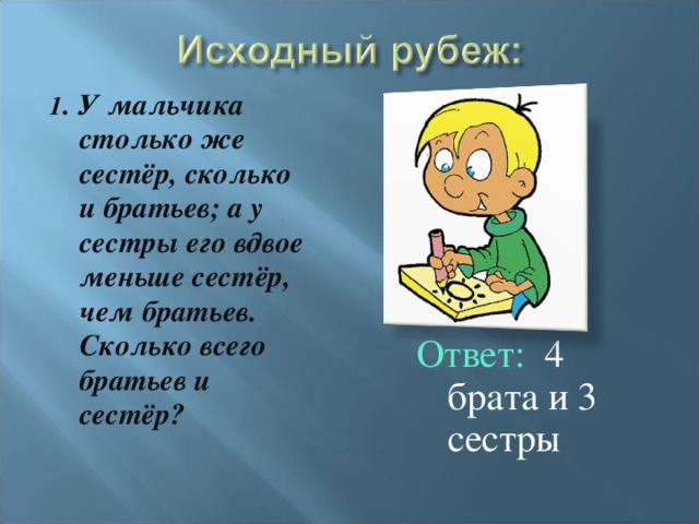 1 . У мальчика столько же сестёр, сколько и братьев; а у сестры его вдвое меньше сестёр, чем братьев. Сколько всего братьев и сестёр? Ответ: 4 брата и 3 сестры