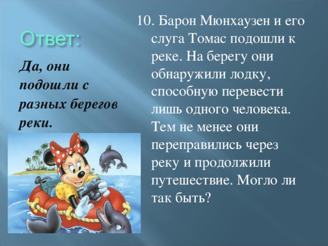 10. Барон Мюнхаузен и его слуга Томас подошли к реке. На берегу они обнаружили лодку, способную перевести лишь одного человека. Тем не менее они переправились через реку и продолжили путешествие. Могло ли так быть? Да, они подошли с разных берегов реки.