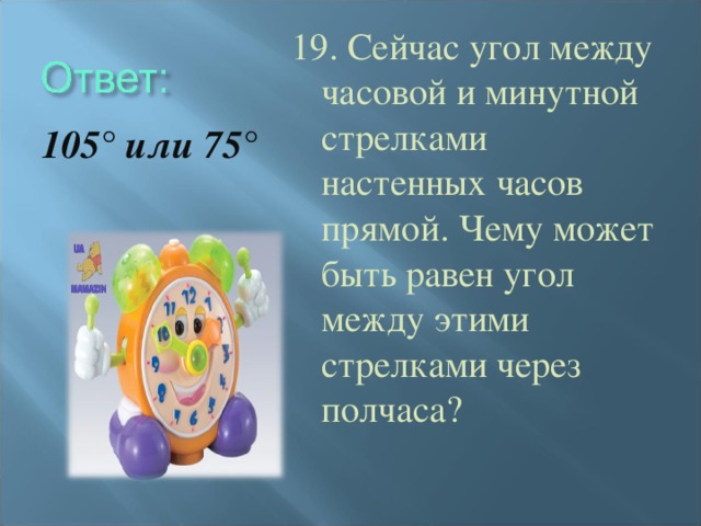 19. Сейчас угол между часовой и минутной стрелками настенных часов прямой. Чему может быть равен угол между этими стрелками через полчаса? 105° или 75°