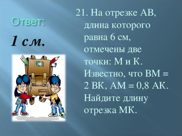 21. На отрезке АВ, длина которого равна 6 см, отмечены две точки: М и К. Известно, что ВМ = 2 ВК, АМ = 0,8 АК. Найдите длину отрезка МК. 1 см.