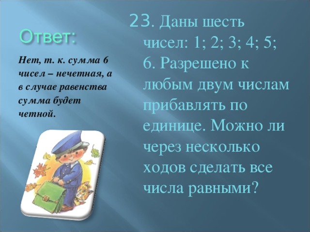 23 . Даны шесть чисел: 1; 2; 3; 4; 5; 6. Разрешено к любым двум числам прибавлять по единице. Можно ли через несколько ходов сделать все числа равными? Нет, т. к. сумма 6 чисел – нечетная, а в случае равенства сумма будет четной.
