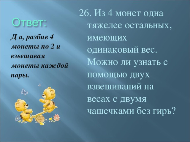 26. Из 4 монет одна тяжелее остальных, имеющих одинаковый вес. Можно ли узнать с помощью двух взвешиваний на весах с двумя чашечками без гирь? Д а, разбив 4 монеты по 2 и взвешивая монеты каждой пары.