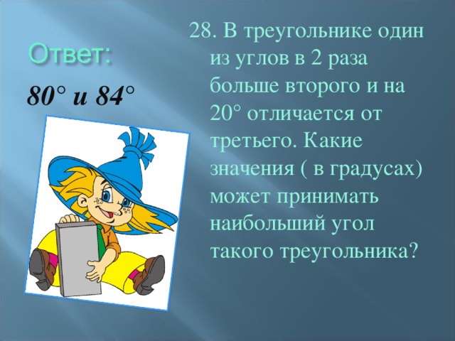 28. В треугольнике один из углов в 2 раза больше второго и на 20° отличается от третьего. Какие значения ( в градусах) может принимать наибольший угол такого треугольника? 80° и 84°