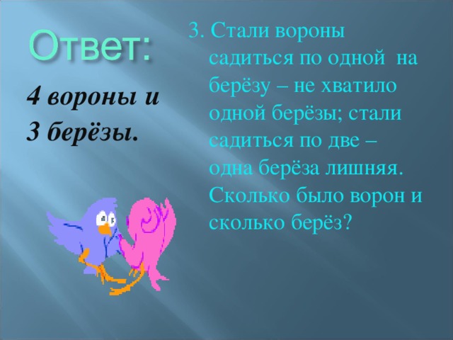 3. Стали вороны садиться по одной на берёзу – не хватило одной берёзы; стали садиться по две – одна берёза лишняя. Сколько было ворон и сколько берёз? 4 вороны и 3 берёзы.