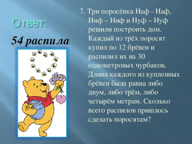 7. Три поросёнка Наф - Наф, Ниф – Ниф и Нуф – Нуф решили построить дом. Каждый из трёх поросят купил по 12 брёвен и распилил их на 30 однометровых чурбаков. Длина каждого из купленных брёвен была равна либо двум, либо трём, либо четырём метрам. Сколько всего распилов пришлось сделать поросятам? 54 распила