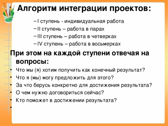 Алгоритм интеграции проектов:   I ступень - индивидуальная работа II ступень – работа в парах III ступень – работа в четверках IV ступень – работа в восьмерках I ступень - индивидуальная работа II ступень – работа в парах III ступень – работа в четверках IV ступень – работа в восьмерках I ступень - индивидуальная работа II ступень – работа в парах III ступень – работа в четверках IV ступень – работа в восьмерках I ступень - индивидуальная работа II ступень – работа в парах III ступень – работа в четверках IV ступень – работа в восьмерках При этом на каждой ступени отвечая на вопросы: