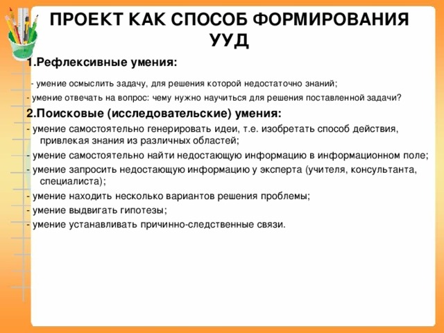 ПРОЕКТ КАК СПОСОБ ФОРМИРОВАНИЯ УУД 1.Рефлексивные умения:  - умение осмыслить задачу, для решения которой недостаточно знаний; - умение отвечать на вопрос: чему нужно научиться для решения поставленной задачи? 2.Поисковые (исследовательские) умения: - умение самостоятельно генерировать идеи, т.е. изобретать способ действия, привлекая знания из различных областей; - умение самостоятельно найти недостающую информацию в информационном поле; - умение запросить недостающую информацию у эксперта (учителя, консультанта, специалиста); - умение находить несколько вариантов решения проблемы; - умение выдвигать гипотезы; - умение устанавливать причинно-следственные связи.