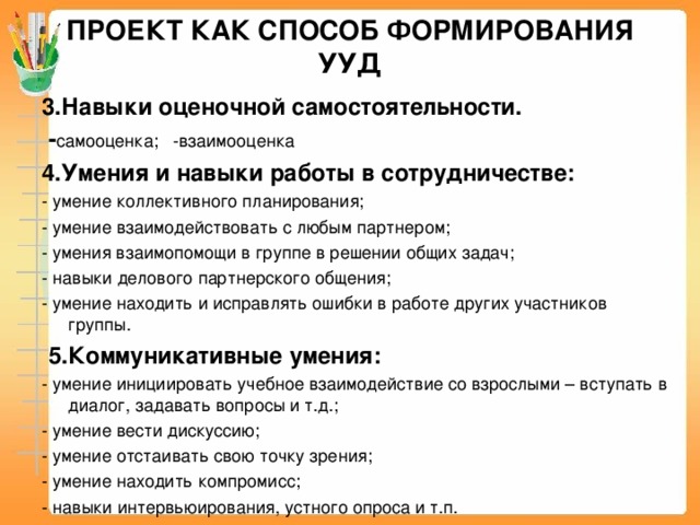 ПРОЕКТ КАК СПОСОБ ФОРМИРОВАНИЯ УУД 3.Навыки оценочной самостоятельности.   - самооценка; -взаимооценка 4.Умения и навыки работы в сотрудничестве: - умение коллективного планирования; - умение взаимодействовать с любым партнером; - умения взаимопомощи в группе в решении общих задач; - навыки делового партнерского общения; - умение находить и исправлять ошибки в работе других участников группы.   5.Коммуникативные умения: - умение инициировать учебное взаимодействие со взрослыми – вступать в диалог, задавать вопросы и т.д.; - умение вести дискуссию; - умение отстаивать свою точку зрения; - умение находить компромисс; - навыки интервьюирования, устного опроса и т.п.