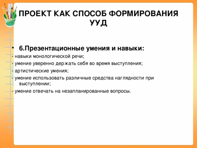 ПРОЕКТ КАК СПОСОБ ФОРМИРОВАНИЯ УУД 6.Презентационные умения и навыки: - навыки монологической речи; - умение уверенно держать себя во время выступления; - артистические умения; - умение использовать различные средства наглядности при выступлении; - умение отвечать на незапланированные вопросы.