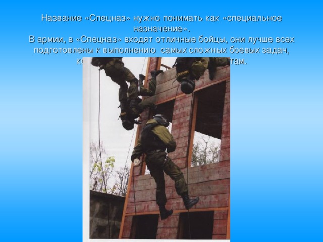 Название «Спецназ» нужно понимать как «специальное назначение».  В армии, в «Спецназ» входят отличные бойцы, они лучше всех подготовлены к выполнению самых сложных боевых задач, которые не под силу простым солдатам. 