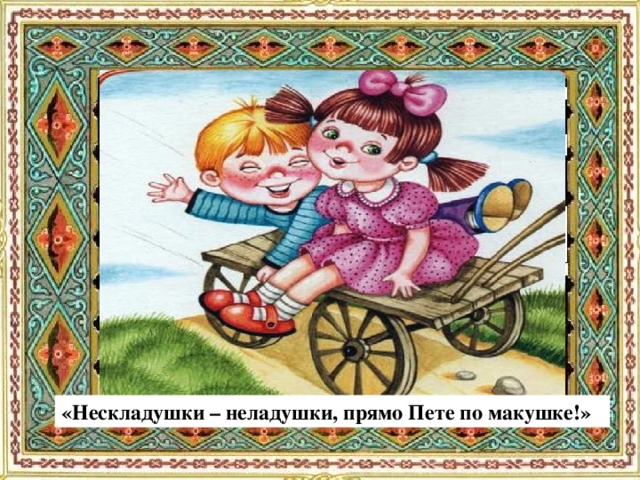 «Нескладушки – неладушки, прямо Пете по макушке!»