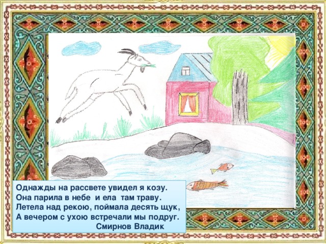 Однажды на рассвете увидел я козу. Она парила в небе и ела там траву. Летела над рекою, поймала десять щук, А вечером с ухою встречали мы подруг.  Смирнов Владик