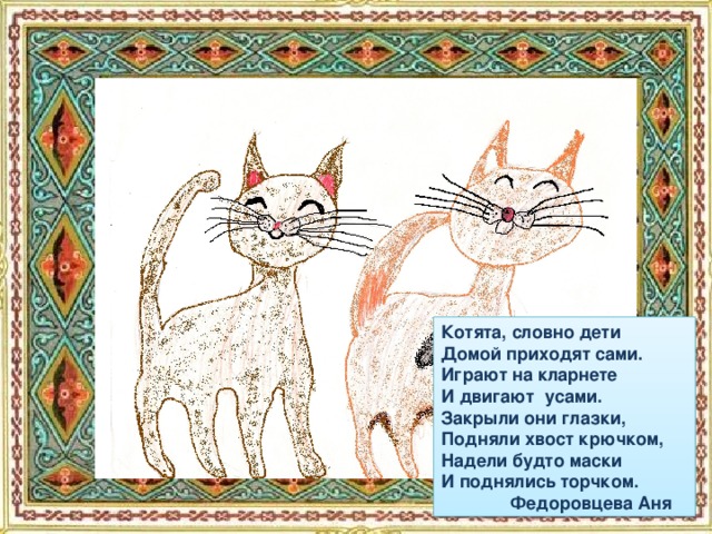Котята, словно дети Домой приходят сами. Играют на кларнете И двигают усами. Закрыли они глазки, Подняли хвост крючком, Надели будто маски И поднялись торчком.  Федоровцева Аня