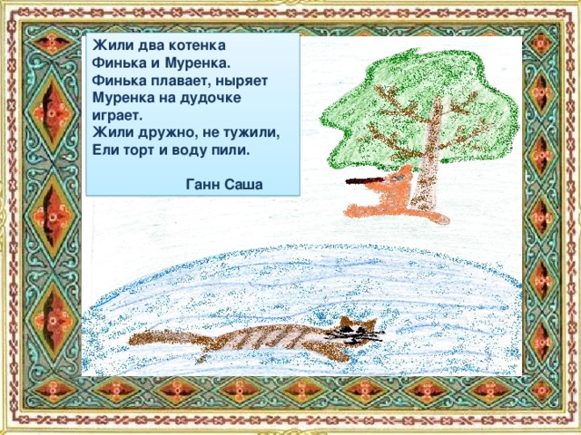 Жили два котенка Финька и Муренка. Финька плавает, ныряет Муренка на дудочке играет. Жили дружно, не тужили, Ели торт и воду пили.   Ганн Саша