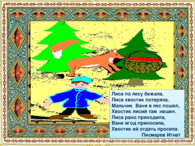 Лиса по лесу бежала, Лиса хвостик потеряла. Мальчик Ваня в лес пошел, Хвостик лисий там нашел. Лиса рано приходила, Ване ягод приносила, Хвостик ей отдать просила.  Писмарев Игнат