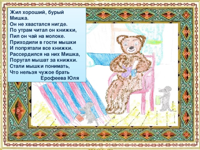 Жил хороший, бурый Мишка. Он не хвастался нигде. По утрам читал он книжки, Пил он чай на молоке. Приходили в гости мышки И попрятали все книжки. Рассердился на них Мишка, Поругал мышат за книжки. Стали мышки понимать, Что нельзя чужое брать  Ерофеева Юля