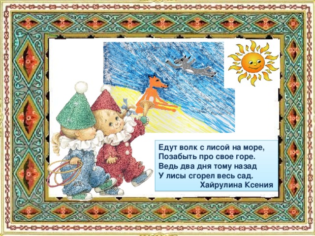 Едут волк с лисой на море, Позабыть про свое горе. Ведь два дня тому назад У лисы сгорел весь сад.  Хайрулина Ксения