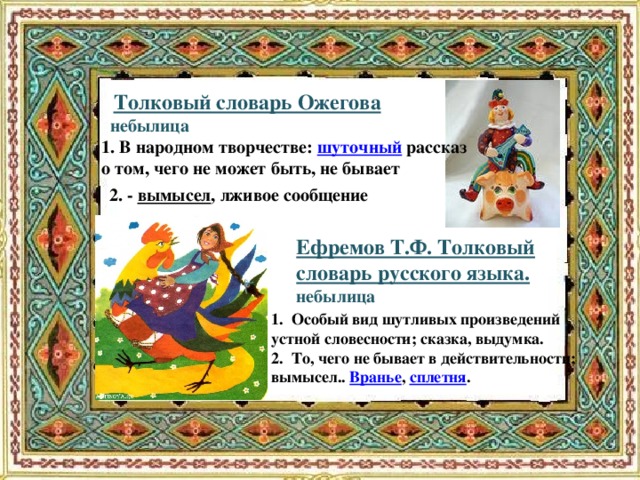 Толковый словарь Ожегова  небылица 1. В народном творчестве: шуточный рассказ о том, чего не может быть, не бывает 2. - вымысел , лживое сообщение Ефремов Т.Ф. Толковый словарь русского языка. небылица 1. Особый вид шутливых произведений устной словесности; сказка, выдумка.  2. То, чего не бывает в действительности; вымысел.. Вранье , сплетня .