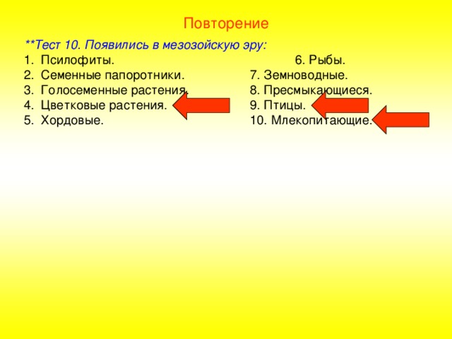 Повторение **Тест 10. Появились в мезозойскую эру: Псилофиты.     6. Рыбы. Семенные папоротники.   7. Земноводные. Голосеменные растения.   8. Пресмыкающиеся. Цветковые растения.   9. Птицы. Хордовые.     10. Млекопитающие. 