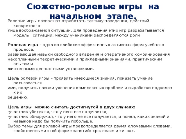 Сюжетно-ролевые игры на начальном этапе. Ролевые игры позволяют отработать тактику поведения, действий конкретного лица воображаемой ситуации. Для проведения этих игр разрабатывается модель ситуации, между учениками распределяются роли  Ролевая игра – одна из наиболее эффективных активных форм учебного процесса, развивающая навыки свободного владения и оперативного комбинирования накопленными теоретическими и прикладными знаниями, практическим опытом и жизненными ценностными установками.  Цель ролевой игры – проявить имеющиеся знания, показать умение пользоваться ими, получить навыки уяснения комплексных проблем и выработки подходов к их решению.  Цель игры можно считать достигнутой в двух случаях: -участник убедился, что у него все получается; -участник обнаружил, что у него не все получается, и понял, каких знаний и навыков надо бы получить побольше. Выбор темы для ролевой игры предопределяется двумя ключевыми словами, свойственными этой форме занятий: «ролевая» и «игра». 