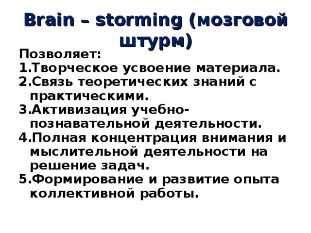Brain – storming (мозговой штурм) Позволяет: Творческое усвоение материала. Связь теоретических знаний с практическими. Активизация учебно-познавательной деятельности. Полная концентрация внимания и мыслительной деятельности на решение задач. Формирование и развитие опыта коллективной работы. 