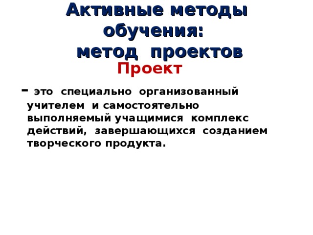 Активные методы обучения:  метод проектов Проект – это специально организованный учителем и самостоятельно выполняемый учащимися комплекс действий, завершающихся созданием творческого продукта. 