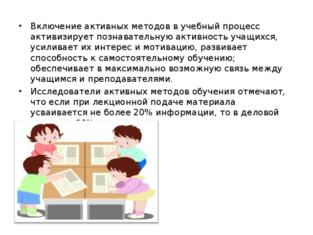 Включение активных методов в учебный процесс активизирует познавательную активность учащихся, усиливает их интерес и мотивацию, развивает способность к самостоятельному обучению; обеспечивает в максимально возможную связь между учащимся и преподавателями. Исследователи активных методов обучения отмечают, что если при лекционной подаче материала усваивается не более 20% информации, то в деловой игре – до 90%.  