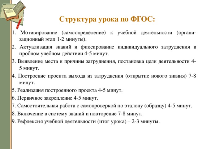 Структура урока по ФГОС: 1. Мотивирование (самоопределение) к учебной деятельности (органи-зационный этап 1-2 минуты). 2. Актуализация знаний и фиксирование индивидуального затруднения в пробном учебном действии 4-5 минут. 3. Выявление места и причины затруднения, постановка цели деятельности 4-5 минут. 4. Построение проекта выхода из затруднения (открытие нового знания) 7-8 минут. 5. Реализация построенного проекта 4-5 минут. 6. Первичное закрепление 4-5 минут. 7. Самостоятельная работа с самопроверкой по эталону (образцу) 4-5 минут. 8. Включение в систему знаний и повторение 7-8 минут. 9. Рефлексия учебной деятельности (итог урока) – 2-3 минуты. 